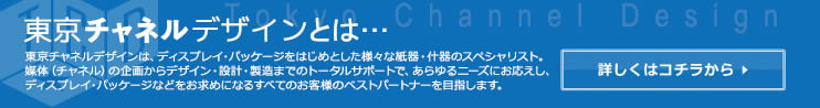 東京チャネルデザインは、ディスプレイ・パッケージをはじめとした様々な紙器・什器のスペシャリスト。媒体の企画からデザイン・設計・製造までのトータルサポートで、あらゆるニーズにお応えし、ディスプレイ・パッケージなどをお求めになるすべてのお客様のベストパートナーを目指します。